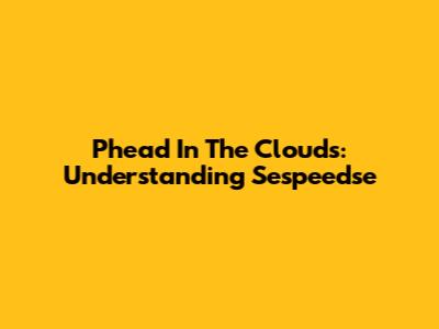 Phead In The Clouds: Understanding Sespeedse