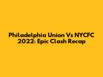 Philadelphia Union Vs NYCFC 2022: Epic Clash Recap