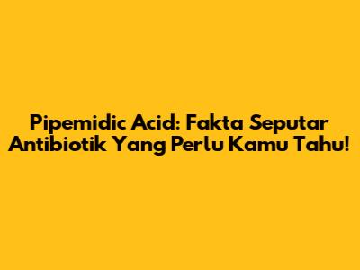 Pipemidic Acid: Fakta Seputar Antibiotik Yang Perlu Kamu Tahu!