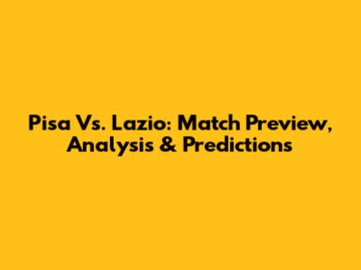 Pisa Vs. Lazio: Match Preview, Analysis & Predictions
