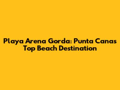Playa Arena Gorda: Punta Cana's Top Beach Destination