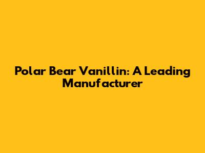 Polar Bear Vanillin: A Leading Manufacturer