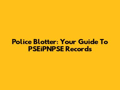 Police Blotter: Your Guide To PSEiPNPSE Records
