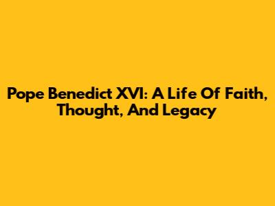 Pope Benedict XVI: A Life Of Faith, Thought, And Legacy