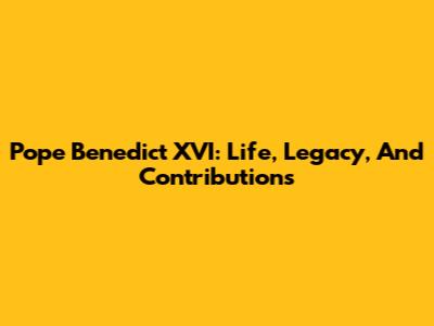 Pope Benedict XVI: Life, Legacy, And Contributions