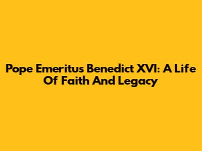 Pope Emeritus Benedict XVI: A Life Of Faith And Legacy