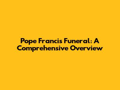 Pope Francis' Funeral: A Comprehensive Overview