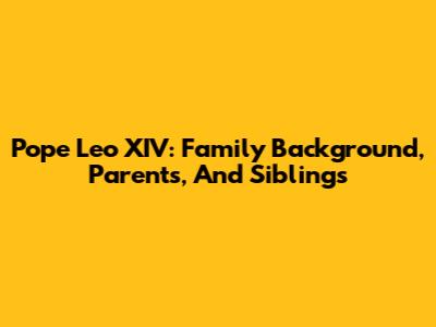 Pope Leo XIV: Family Background, Parents, And Siblings