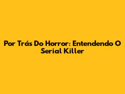 Por Trás Do Horror: Entendendo O Serial Killer