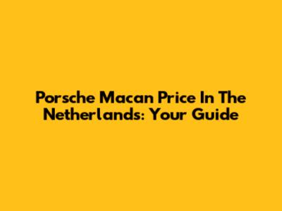 Porsche Macan Price In The Netherlands: Your Guide