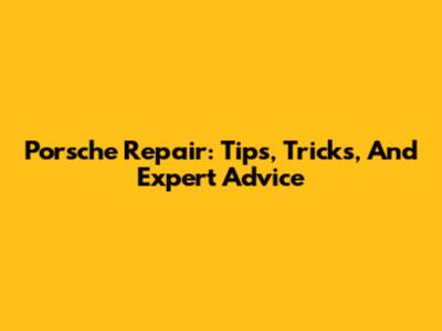 Porsche Repair: Tips, Tricks, And Expert Advice