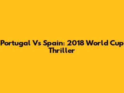 Portugal Vs Spain: 2018 World Cup Thriller