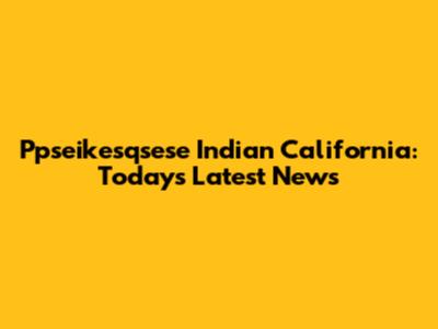 Ppseikesqsese Indian California: Today's Latest News