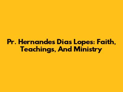Pr. Hernandes Dias Lopes: Faith, Teachings, And Ministry