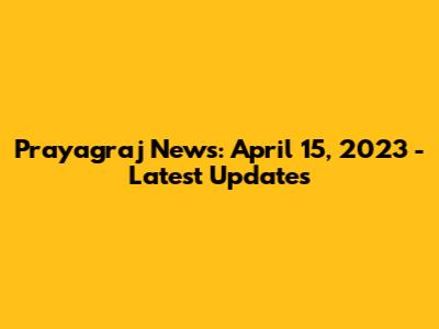 Prayagraj News: April 15, 2023 - Latest Updates