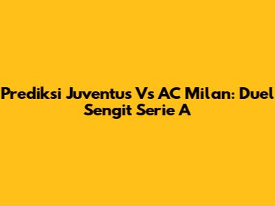 Prediksi Juventus Vs AC Milan: Duel Sengit Serie A
