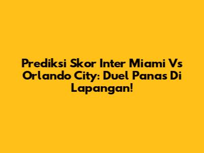 Prediksi Skor Inter Miami Vs Orlando City: Duel Panas Di Lapangan!