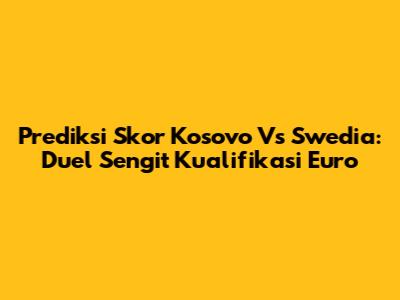Prediksi Skor Kosovo Vs Swedia: Duel Sengit Kualifikasi Euro