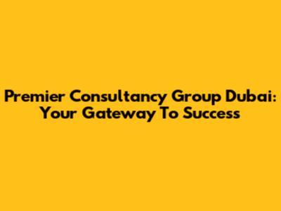 Premier Consultancy Group Dubai: Your Gateway To Success