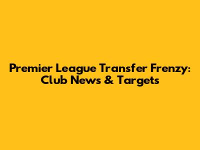 Premier League Transfer Frenzy: Club News & Targets