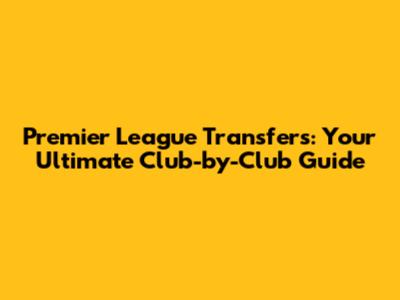 Premier League Transfers: Your Ultimate Club-by-Club Guide
