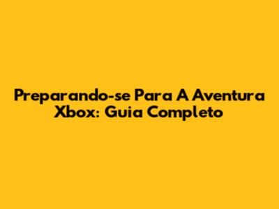 Preparando-se Para A Aventura Xbox: Guia Completo