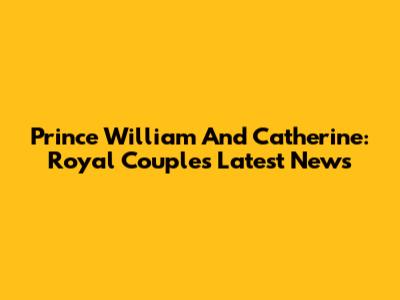 Prince William And Catherine: Royal Couple's Latest News