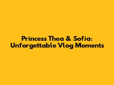 Princess Thea & Sofia: Unforgettable Vlog Moments