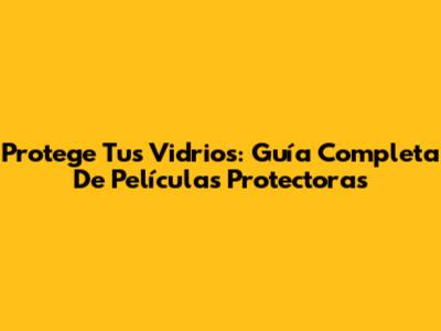 Protege Tus Vidrios: Guía Completa De Películas Protectoras