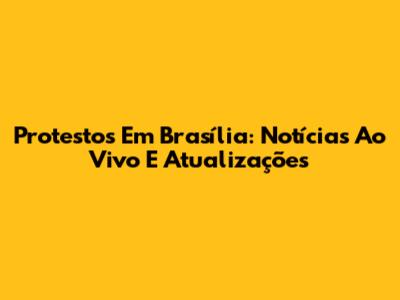 Protestos Em Brasília: Notícias Ao Vivo E Atualizações