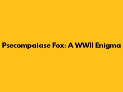 Psecompaiase Fox: A WWII Enigma
