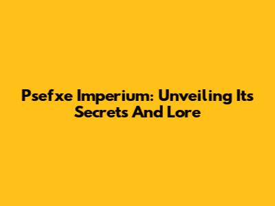 Psefxe Imperium: Unveiling Its Secrets And Lore