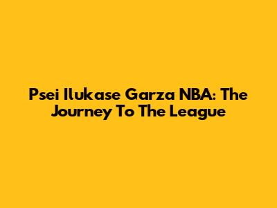 Psei Ilukase Garza NBA: The Journey To The League