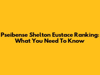 Pseibense Shelton Eustace Ranking: What You Need To Know