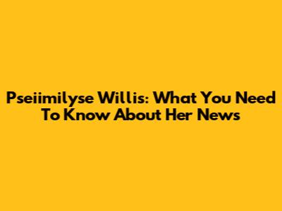 Pseiimilyse Willis: What You Need To Know About Her News