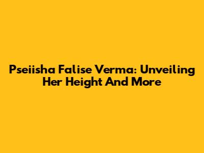 Pseiisha Falise Verma: Unveiling Her Height And More