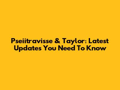 Pseiitravisse & Taylor: Latest Updates You Need To Know