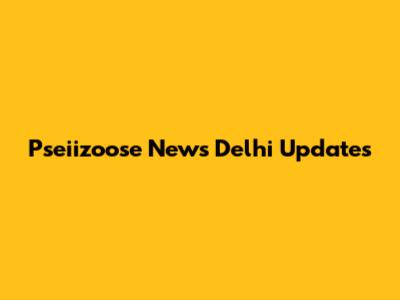 Pseiizoose News Delhi Updates