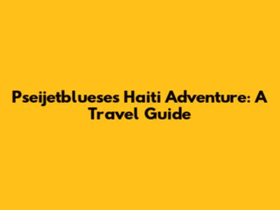 Pseijetbluese's Haiti Adventure: A Travel Guide