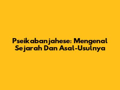 Pseikabanjahese: Mengenal Sejarah Dan Asal-Usulnya