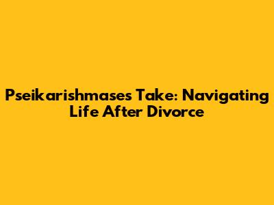 Pseikarishmase's Take: Navigating Life After Divorce