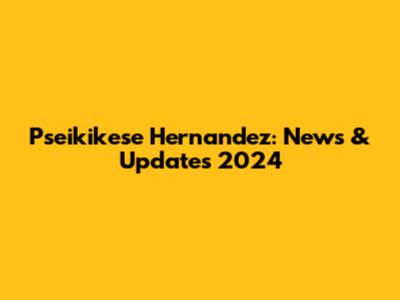 Pseikikese Hernandez: News & Updates 2024