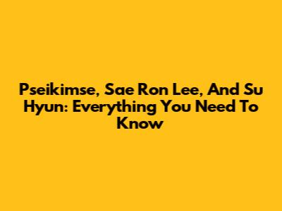 Pseikimse, Sae Ron Lee, And Su Hyun: Everything You Need To Know