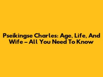 Pseikingse Charles: Age, Life, And Wife – All You Need To Know