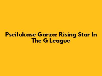 Pseilukase Garza: Rising Star In The G League
