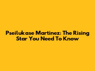 Pseilukase Martinez: The Rising Star You Need To Know