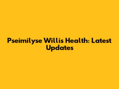 Pseimilyse Willis Health: Latest Updates