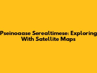 Pseinoaase Serealtimese: Exploring With Satellite Maps