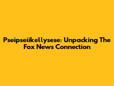 Pseipseiikellysese: Unpacking The Fox News Connection