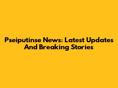 Pseiputinse News: Latest Updates And Breaking Stories